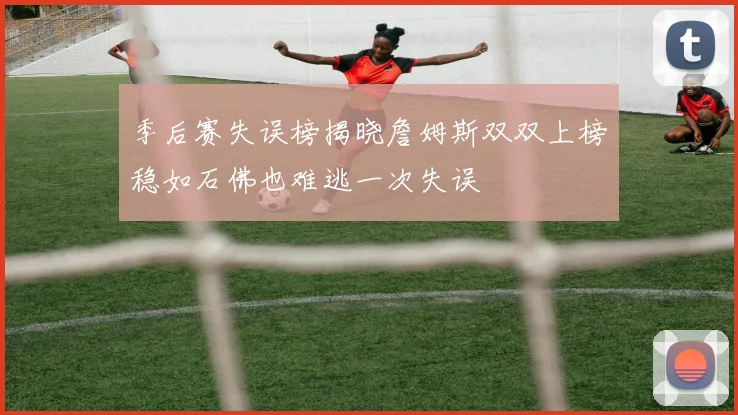 季后赛失误榜揭晓詹姆斯双双上榜稳如石佛也难逃一次失误