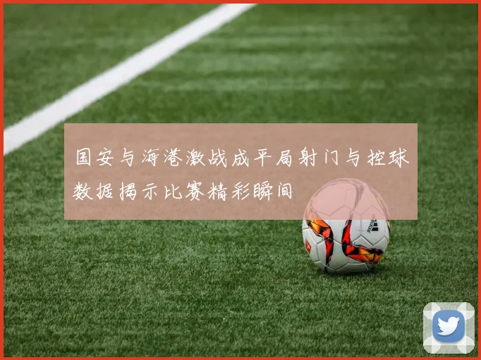 国安与海港激战成平局射门与控球数据揭示比赛精彩瞬间