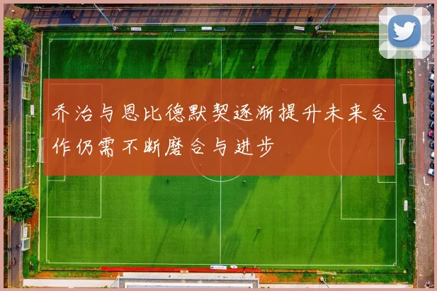 乔治与恩比德默契逐渐提升未来合作仍需不断磨合与进步