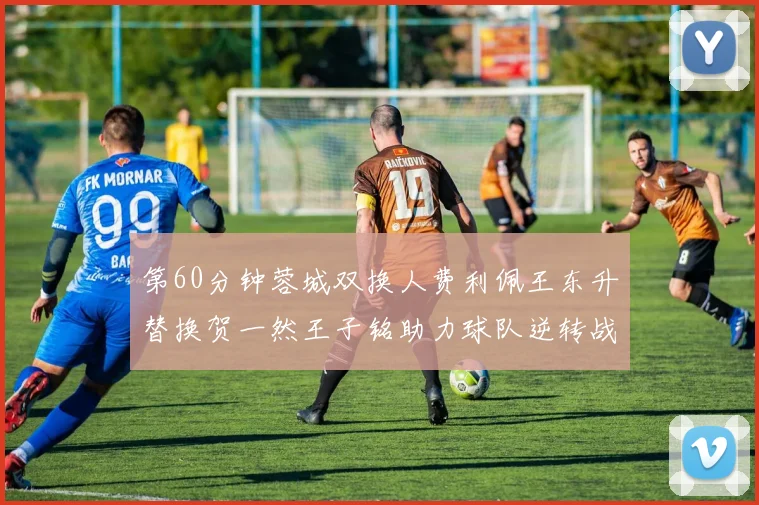 第60分钟蓉城双换人费利佩王东升替换贺一然王子铭助力球队逆转战局