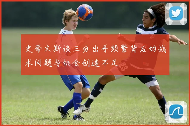 史蒂文斯谈三分出手频繁背后的战术问题与机会创造不足