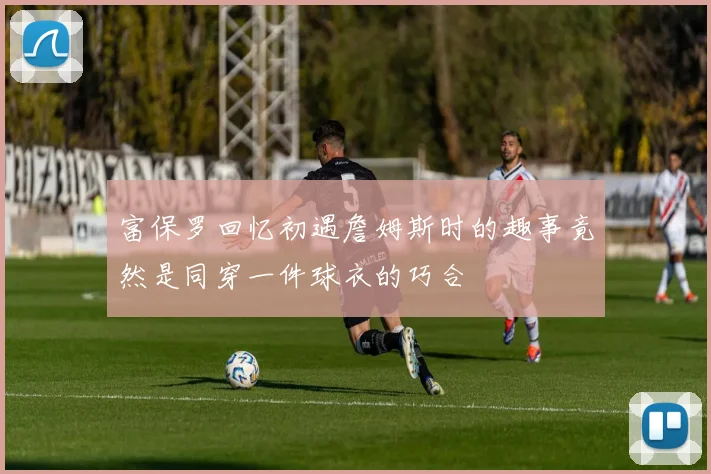 富保罗回忆初遇詹姆斯时的趣事竟然是同穿一件球衣的巧合