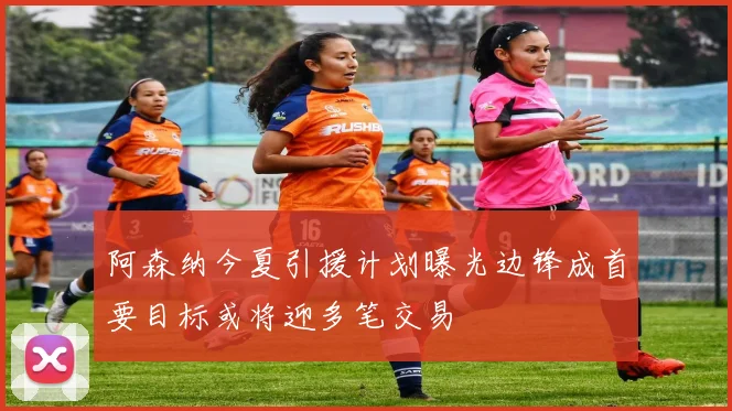 阿森纳今夏引援计划曝光边锋成首要目标或将迎多笔交易