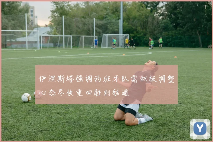 伊涅斯塔强调西班牙队需积极调整心态尽快重回胜利轨道