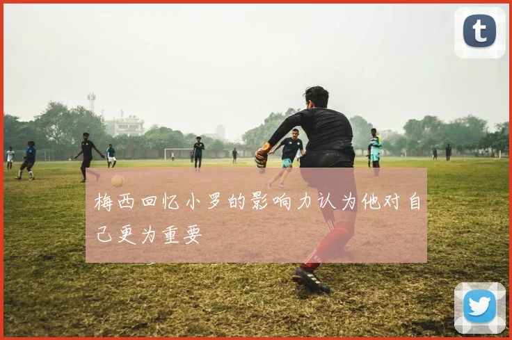 梅西回忆小罗的影响力认为他对自己更为重要
