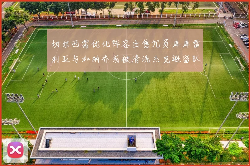 切尔西需优化阵容出售冗员库库雷利亚与加纳乔或被清洗杰克逊留队