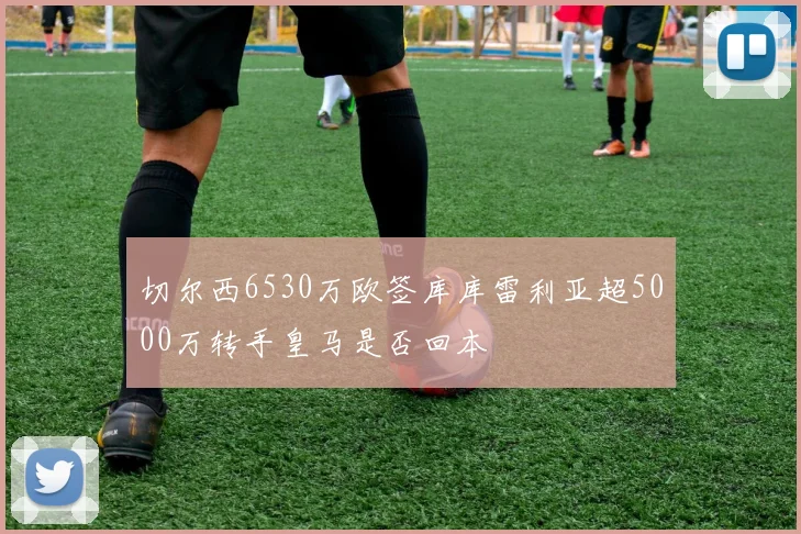 切尔西6530万欧签库库雷利亚超5000万转手皇马是否回本