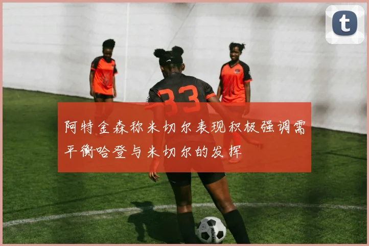 阿特金森称米切尔表现积极强调需平衡哈登与米切尔的发挥