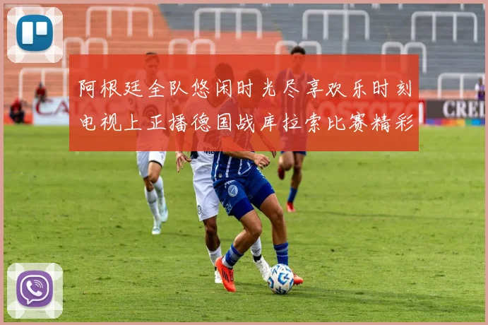 阿根廷全队悠闲时光尽享欢乐时刻电视上正播德国战库拉索比赛精彩瞬间