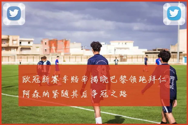 欧冠新赛季赔率揭晓巴黎领跑拜仁阿森纳紧随其后争冠之路