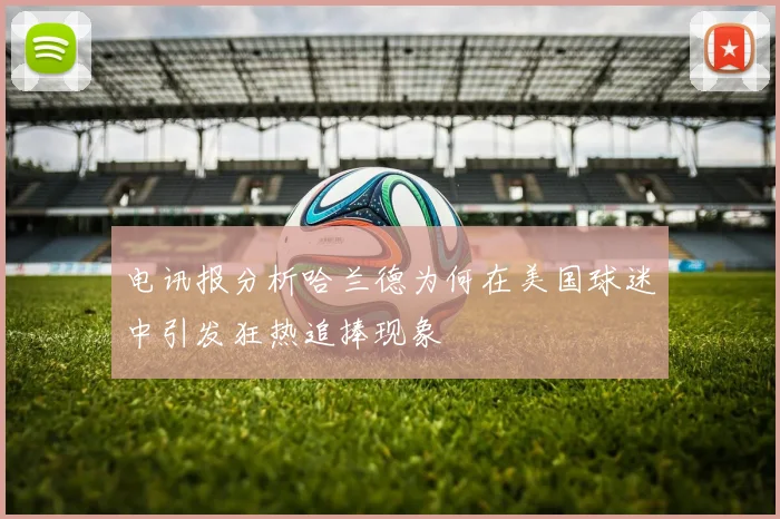 电讯报分析哈兰德为何在美国球迷中引发狂热追捧现象