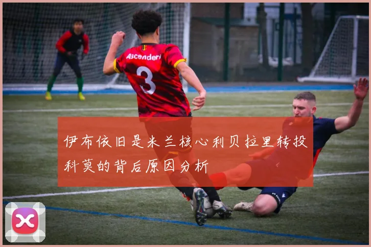 伊布依旧是米兰核心利贝拉里转投科莫的背后原因分析