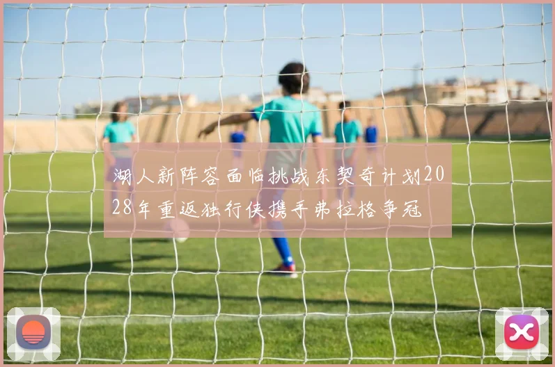 湖人新阵容面临挑战东契奇计划2028年重返独行侠携手弗拉格争冠